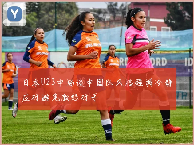 日本U23中场谈中国队风格强调冷静应对避免激怒对手
