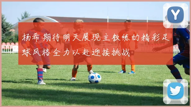 杨希期待明天展现主教练的精彩足球风格全力以赴迎接挑战