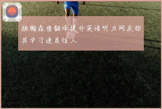 杨瀚森借翻译提升英语听力网友称其学习速度惊人