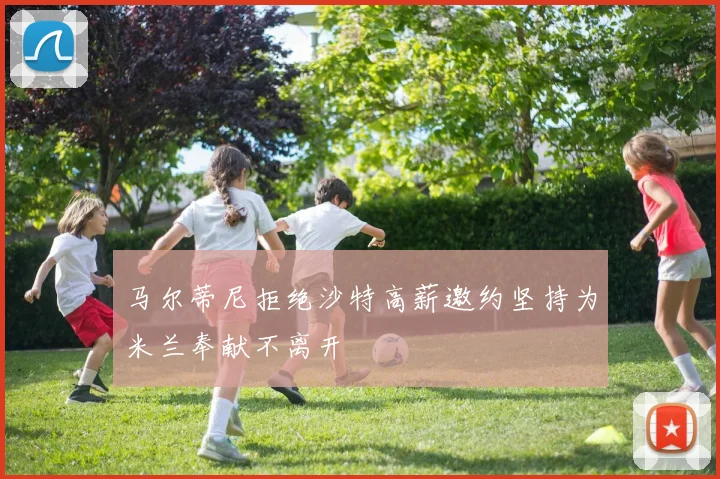 马尔蒂尼拒绝沙特高薪邀约坚持为米兰奉献不离开
