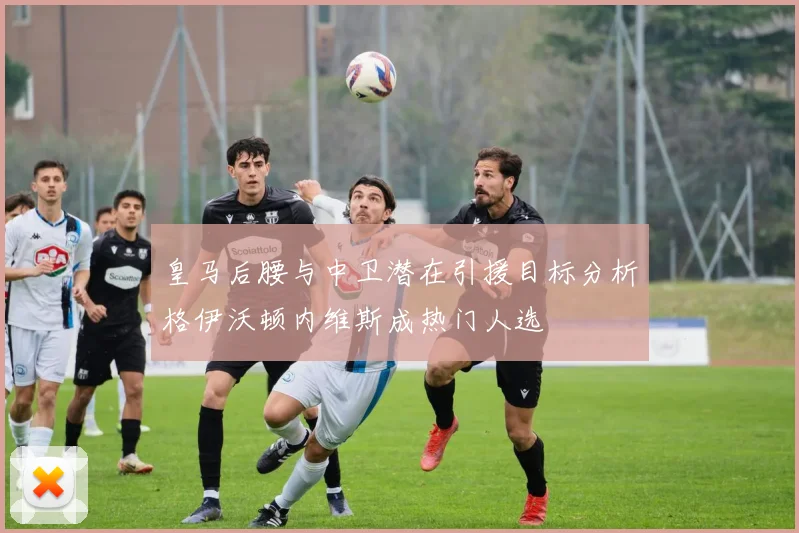 皇马后腰与中卫潜在引援目标分析格伊沃顿内维斯成热门人选