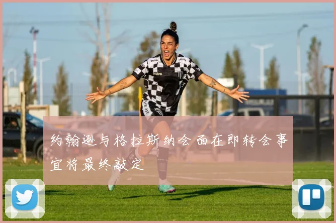 约翰逊与格拉斯纳会面在即转会事宜将最终敲定