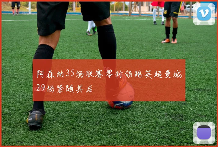 阿森纳35场联赛零封领跑英超曼城29场紧随其后