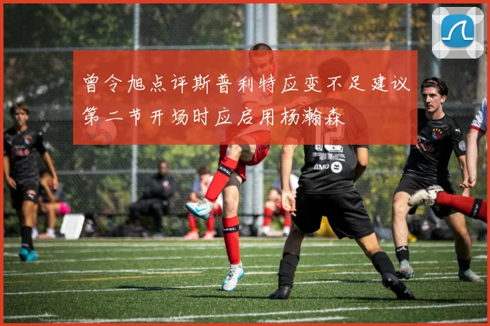 曾令旭点评斯普利特应变不足建议第二节开场时应启用杨瀚森