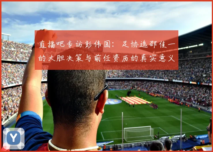 直播吧专访彭伟国：足协选邵佳一的大胆决策与前任资历的真实意义