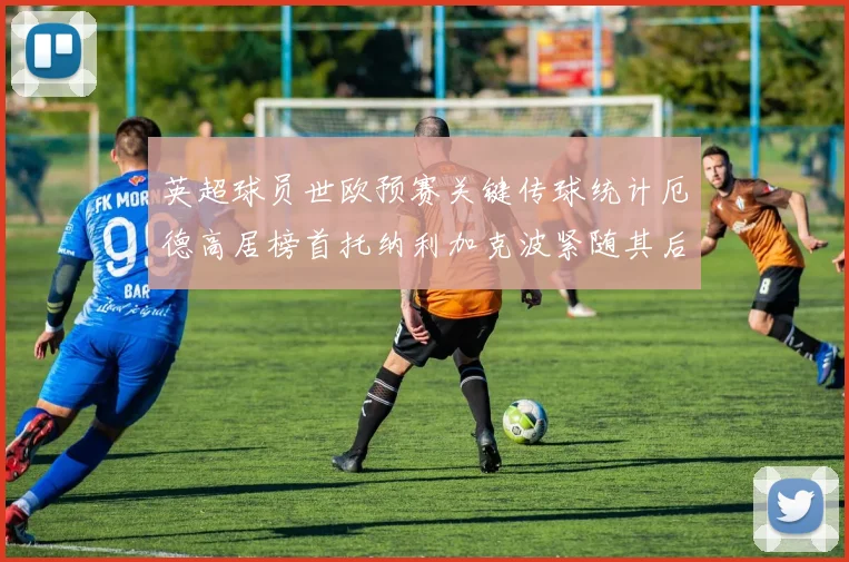 英超球员世欧预赛关键传球统计厄德高居榜首托纳利加克波紧随其后