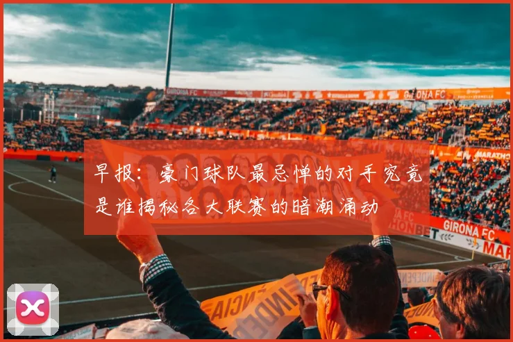 早报：豪门球队最忌惮的对手究竟是谁揭秘各大联赛的暗潮涌动