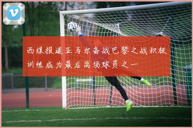 西媒报道亚马尔备战巴黎之战积极训练成为最后离场球员之一