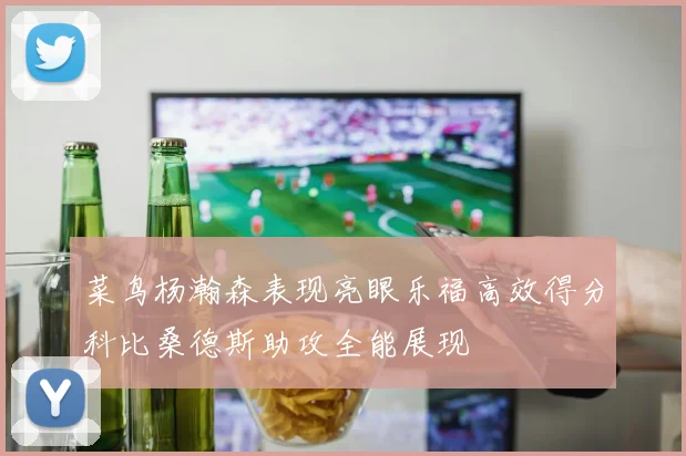 菜鸟杨瀚森表现亮眼乐福高效得分科比桑德斯助攻全能展现