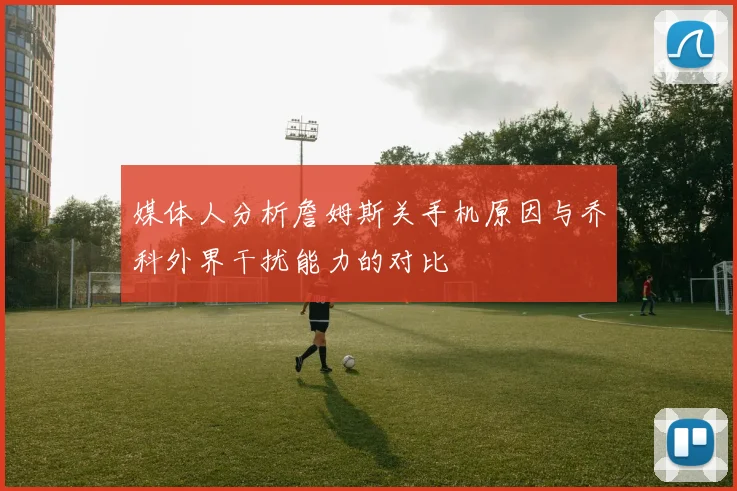 媒体人分析詹姆斯关手机原因与乔科外界干扰能力的对比