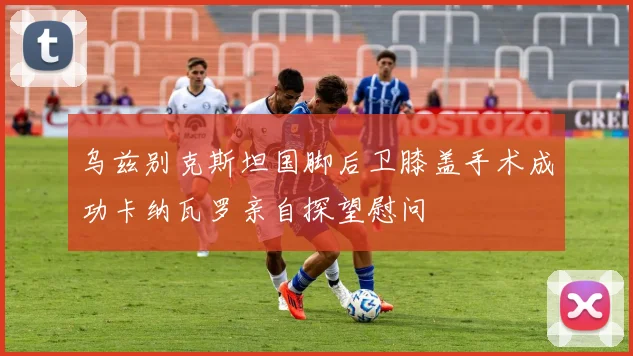 乌兹别克斯坦国脚后卫膝盖手术成功卡纳瓦罗亲自探望慰问