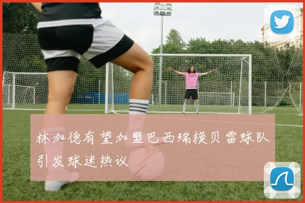 林加德有望加盟巴西瑞模贝雷球队引发球迷热议