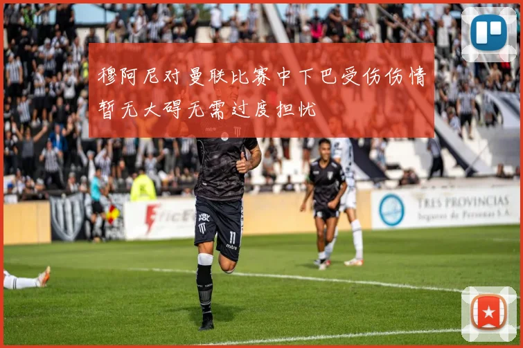 穆阿尼对曼联比赛中下巴受伤伤情暂无大碍无需过度担忧