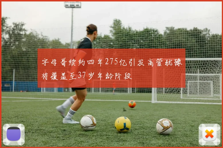 字母哥续约四年275亿引发高管犹豫将覆盖至37岁年龄阶段