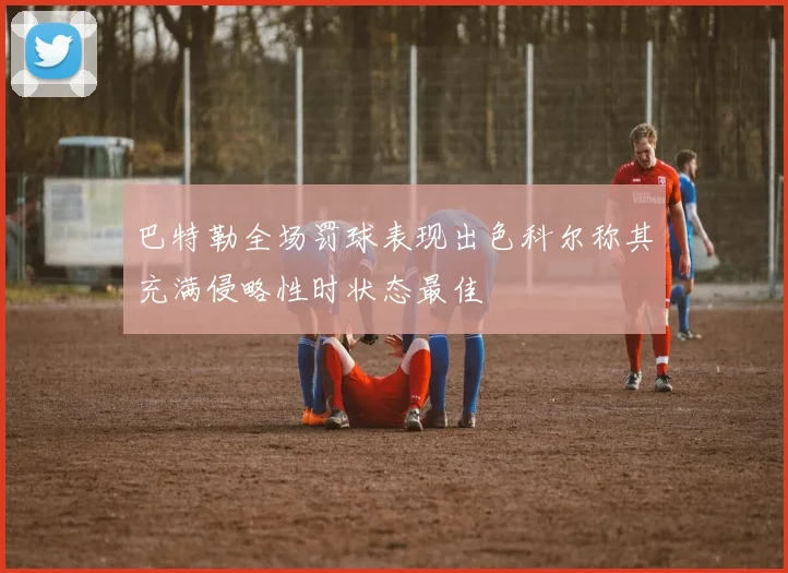 巴特勒全场罚球表现出色科尔称其充满侵略性时状态最佳