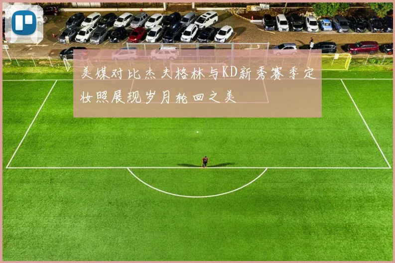 美媒对比杰夫格林与KD新秀赛季定妆照展现岁月轮回之美