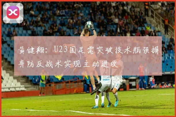 黄健翔：U23国足需突破技术瓶颈摒弃防反战术实现主动进攻