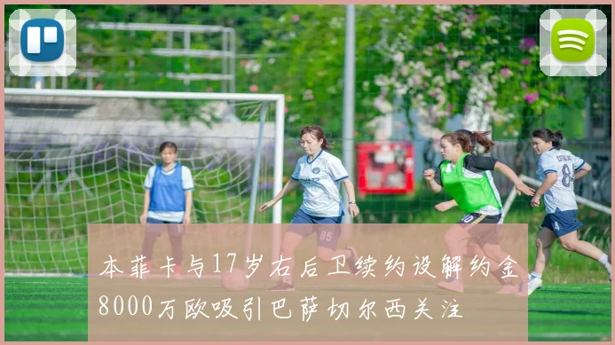 本菲卡与17岁右后卫续约设解约金8000万欧吸引巴萨切尔西关注