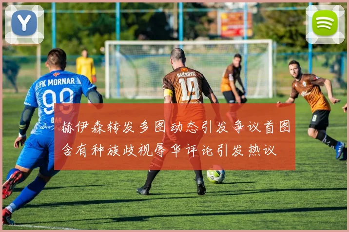 赫伊森转发多图动态引发争议首图含有种族歧视辱华评论引发热议